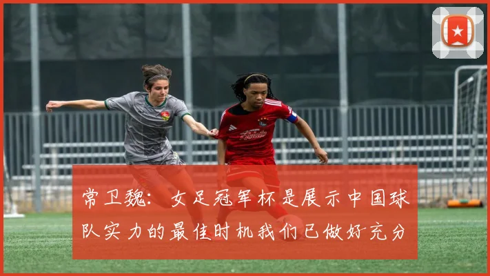 常卫魏：女足冠军杯是展示中国球队实力的最佳时机我们已做好充分准备