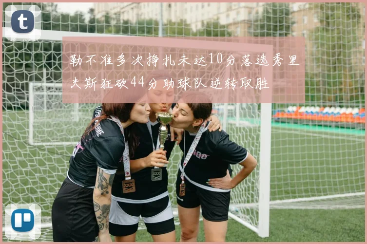 勒不准多次挣扎未达10分落选秀里夫斯狂砍44分助球队逆转取胜