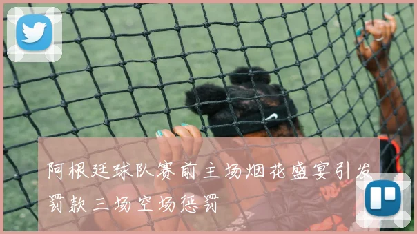 阿根廷球队赛前主场烟花盛宴引发罚款三场空场惩罚