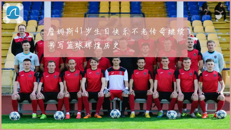 詹姆斯41岁生日快乐不老传奇继续书写篮球辉煌历史