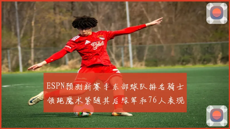 ESPN预测新赛季东部球队排名骑士领跑魔术紧随其后绿军和76人表现各异