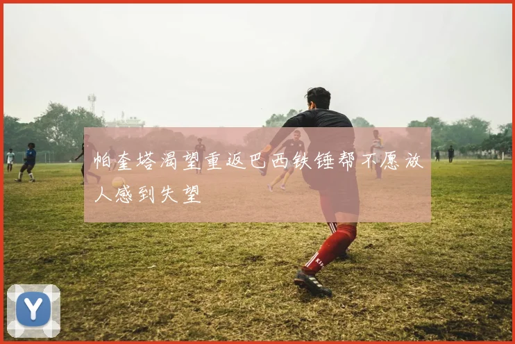 帕奎塔渴望重返巴西铁锤帮不愿放人感到失望