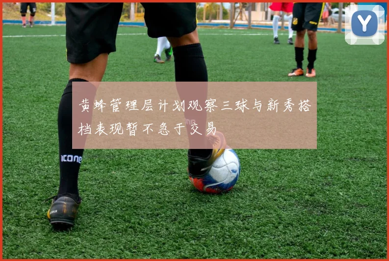 黄蜂管理层计划观察三球与新秀搭档表现暂不急于交易