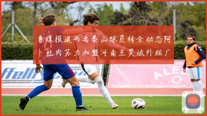 鲁媒报道两名泰山球员转会动态阿卜杜肉苏力加盟河南王昊斌外租广州豹