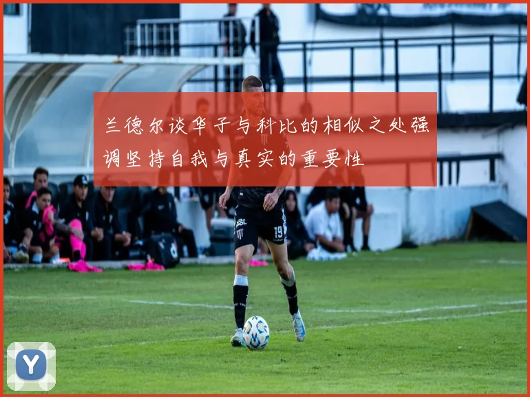 兰德尔谈华子与科比的相似之处强调坚持自我与真实的重要性