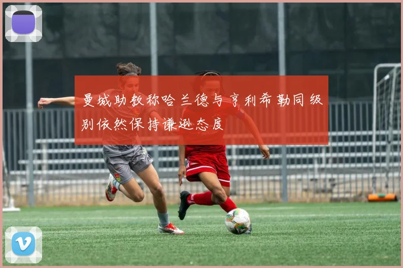 曼城助教称哈兰德与亨利希勒同级别依然保持谦逊态度