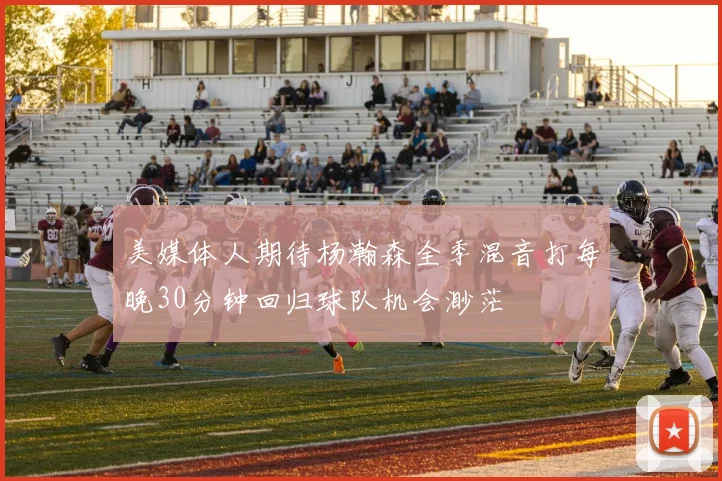 美媒体人期待杨瀚森全季混音打每晚30分钟回归球队机会渺茫