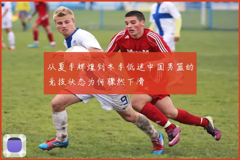 从夏季辉煌到冬季低迷中国男篮的竞技状态为何骤然下滑