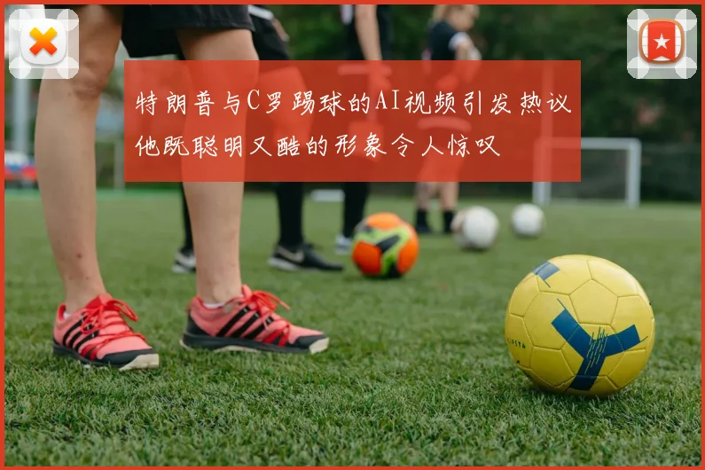 特朗普与C罗踢球的AI视频引发热议他既聪明又酷的形象令人惊叹