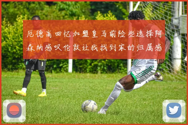 厄德高回忆加盟皇马前险些选择阿森纳感叹伦敦让我找到家的归属感