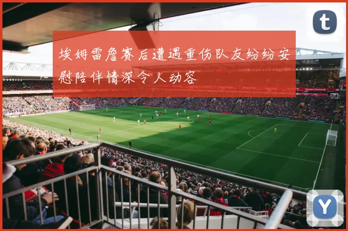 埃姆雷詹赛后遭遇重伤队友纷纷安慰陪伴情深令人动容