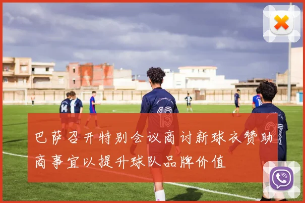 巴萨召开特别会议商讨新球衣赞助商事宜以提升球队品牌价值