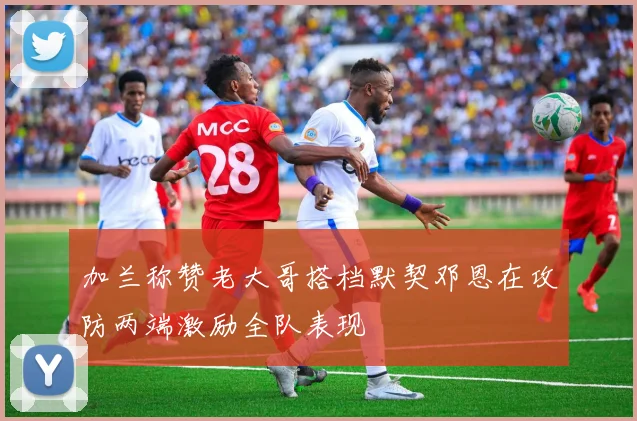加兰称赞老大哥搭档默契邓恩在攻防两端激励全队表现