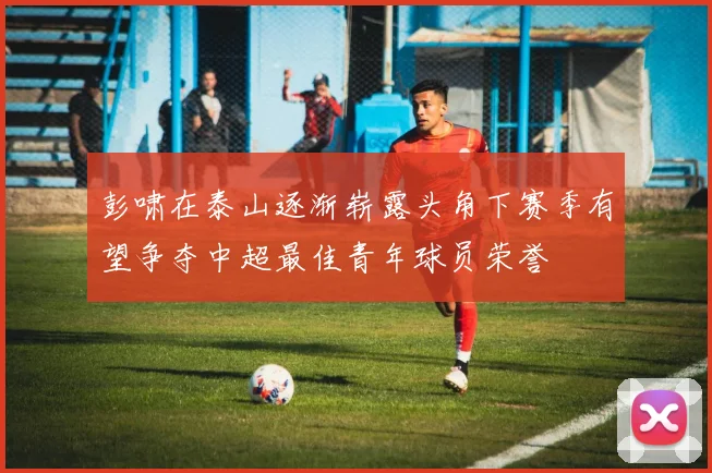 彭啸在泰山逐渐崭露头角下赛季有望争夺中超最佳青年球员荣誉