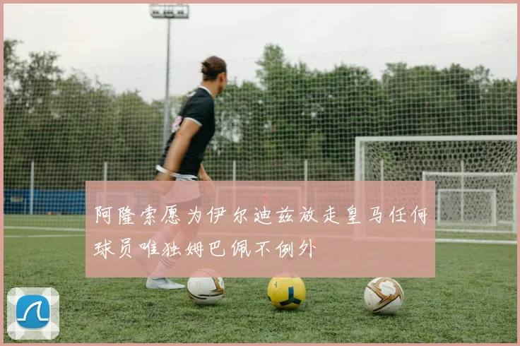 阿隆索愿为伊尔迪兹放走皇马任何球员唯独姆巴佩不例外