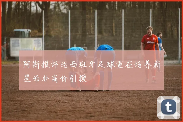 阿斯报评论西班牙足球重在培养新星而非高价引援