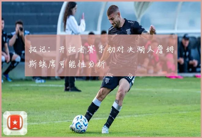 拓记：开拓者赛季初对决湖人詹姆斯缺席可能性分析