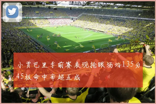 小贾巴里季前赛表现抢眼场均135分45板命中率超五成
