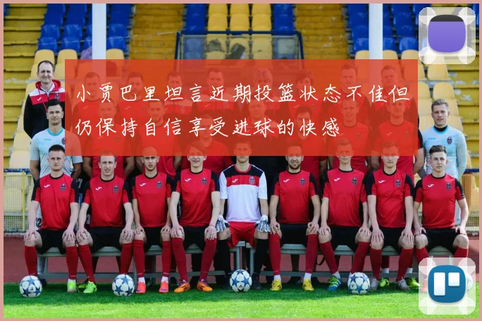 小贾巴里坦言近期投篮状态不佳但仍保持自信享受进球的快感