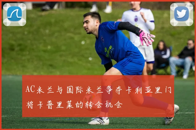 AC米兰与国际米兰争夺卡利亚里门将卡普里莱的转会机会