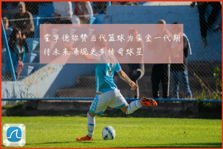 霍华德称赞当代篮球为黄金一代期待未来涌现更多传奇球星