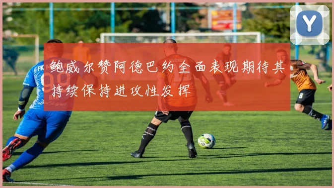 鲍威尔赞阿德巴约全面表现期待其持续保持进攻性发挥