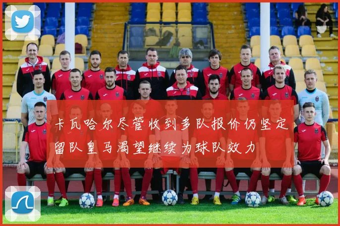 卡瓦哈尔尽管收到多队报价仍坚定留队皇马渴望继续为球队效力